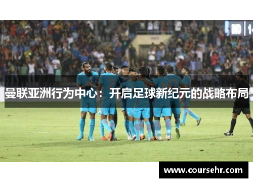 曼联亚洲行为中心：开启足球新纪元的战略布局